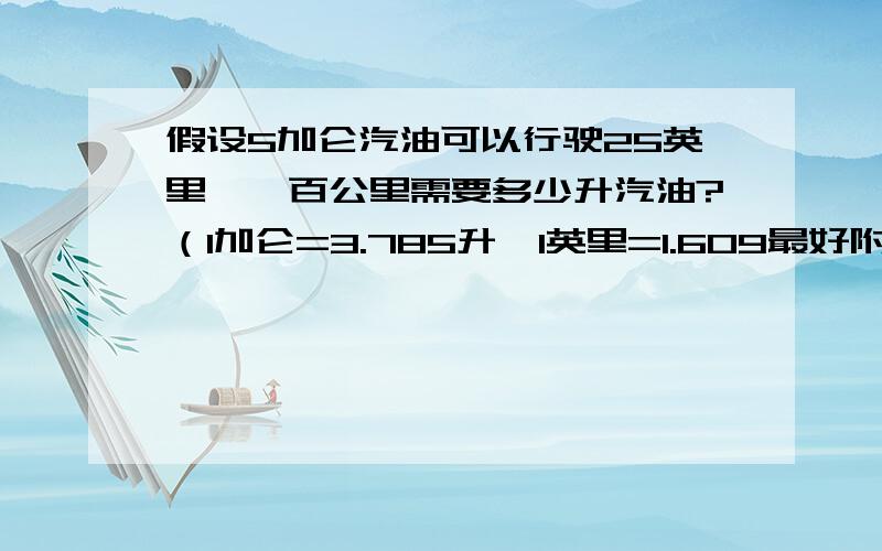 假设5加仑汽油可以行驶25英里,一百公里需要多少升汽油?（1加仑=3.785升,1英里=1.609最好附上计算过程.呵呵.