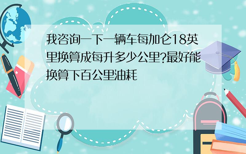 我咨询一下一辆车每加仑18英里换算成每升多少公里?最好能换算下百公里油耗