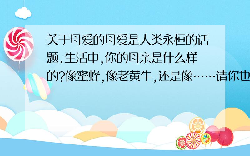 关于母爱的母爱是人类永恒的话题.生活中,你的母亲是什么样的?像蜜蜂,像老黄牛,还是像……请你也来打个比方,用深情的语言赞美一下你的母亲吧!（字数最好在50字左右）