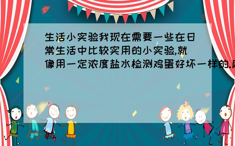 生活小实验我现在需要一些在日常生活中比较实用的小实验,就像用一定浓度盐水检测鸡蛋好坏一样的.麻烦有知道的人讲详细一些怎么做得.