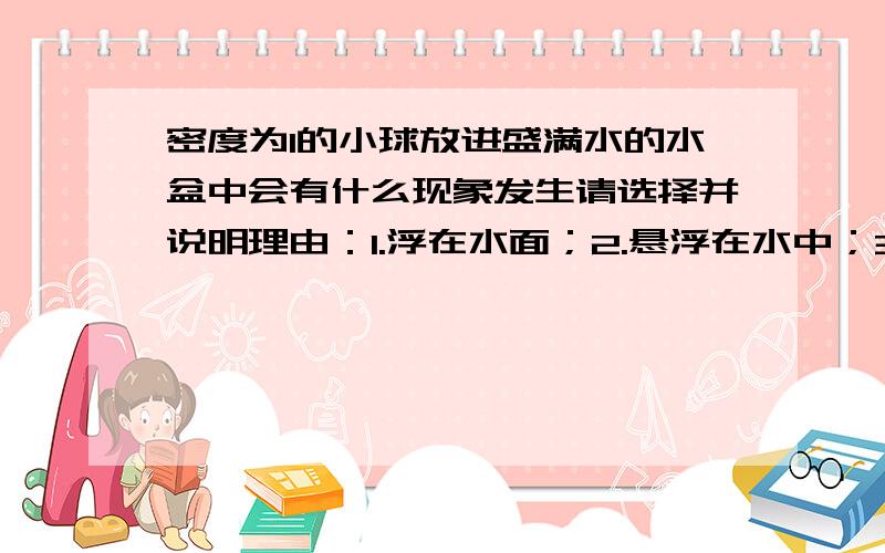 密度为1的小球放进盛满水的水盆中会有什么现象发生请选择并说明理由：1.浮在水面；2.悬浮在水中；3.沉入水底.