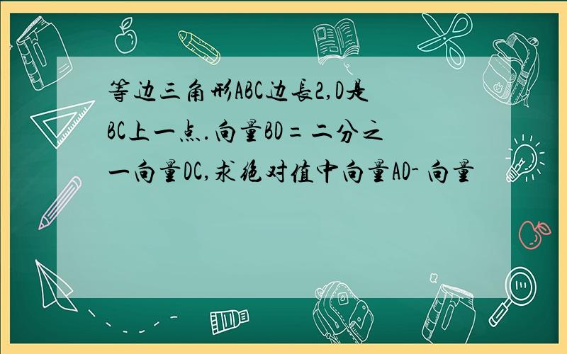 等边三角形ABC边长2,D是BC上一点.向量BD=二分之一向量DC,求绝对值中向量AD- 向量