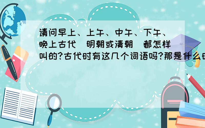 请问早上、上午、中午、下午、晚上古代（明朝或清朝）都怎样叫的?古代时有这几个词语吗?那是什么时候中国开始使用的?是西方留传过来的吗?