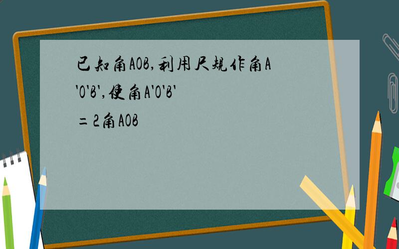 已知角AOB,利用尺规作角A'O'B',使角A'O'B'=2角AOB