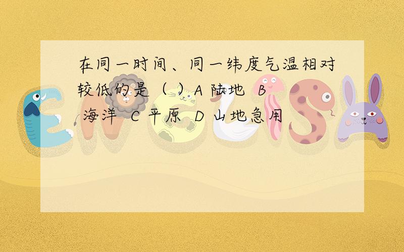 在同一时间、同一纬度气温相对较低的是（ ）A 陆地  B 海洋  C 平原  D 山地急用