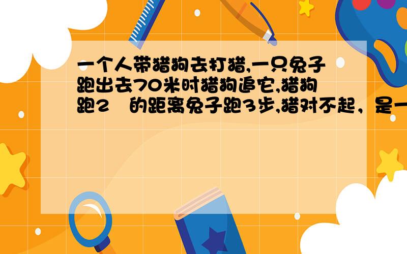 一个人带猎狗去打猎,一只兔子跑出去70米时猎狗追它,猎狗跑2歩的距离兔子跑3步,猎对不起，是一个人带猎狗去打猎,一只兔子跑出去70米时猎狗追它,猎狗跑2歩的时间兔子跑3步,猎狗跑7步的距