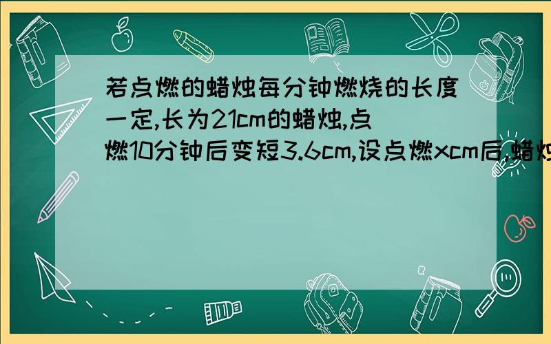 若点燃的蜡烛每分钟燃烧的长度一定,长为21cm的蜡烛,点燃10分钟后变短3.6cm,设点燃xcm后,蜡烛还剩ycm,求y与x之间的关系,此蜡烛几分钟燃烧完?