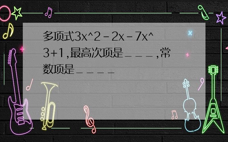 多项式3x^2-2x-7x^3+1,最高次项是___,常数项是____