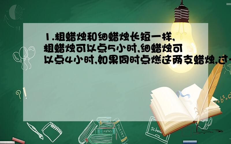 1.粗蜡烛和细蜡烛长短一样,粗蜡烛可以点5小时,细蜡烛可以点4小时,如果同时点燃这两支蜡烛,过一段时...1.粗蜡烛和细蜡烛长短一样,粗蜡烛可以点5小时,细蜡烛可以点4小时,如果同时点燃这两