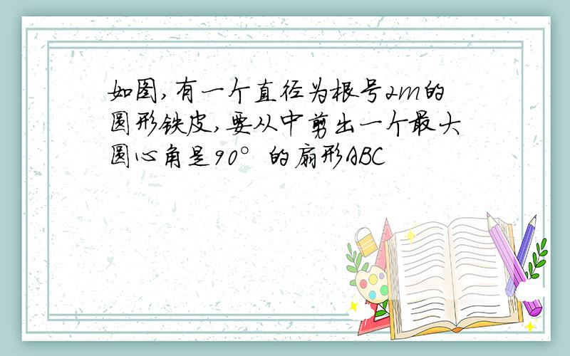 如图,有一个直径为根号2m的圆形铁皮,要从中剪出一个最大圆心角是90°的扇形ABC