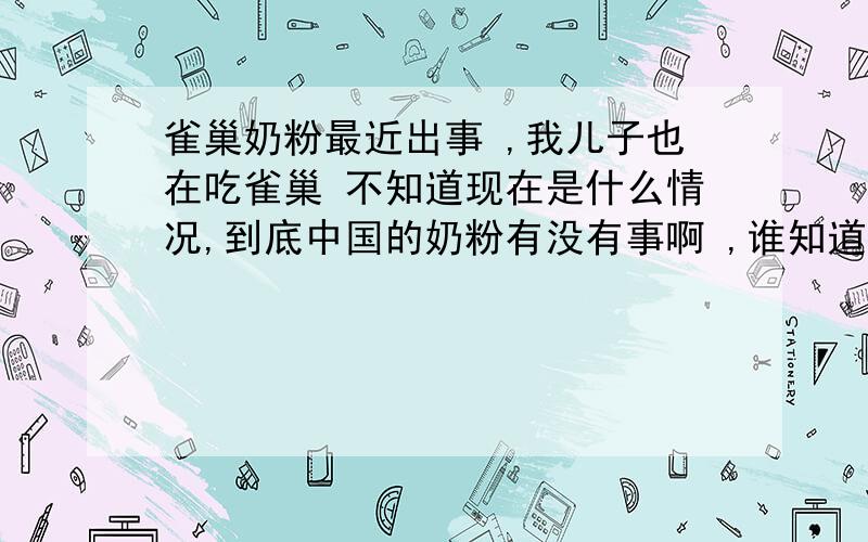 雀巢奶粉最近出事 ,我儿子也在吃雀巢 不知道现在是什么情况,到底中国的奶粉有没有事啊 ,谁知道?我们吃的是雀巢力多精1段,都吃了6个月了 ,还没有吃辅食,真不知道该吃什么了.求各位给点