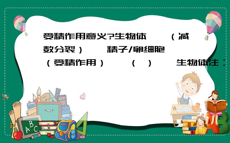 受精作用意义?生物体——（减数分裂）——精子/卵细胞——（受精作用）——（ ）——生物体注：括号内如何填?