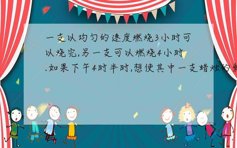 一支以均匀的速度燃烧3小时可以烧完,另一支可以燃烧4小时.如果下午4时半时,想使其中一支蜡烛的剩余部分一支以均匀的速度燃烧3小时可以烧完，另一支可以燃烧4小时。如果下午4时半时，