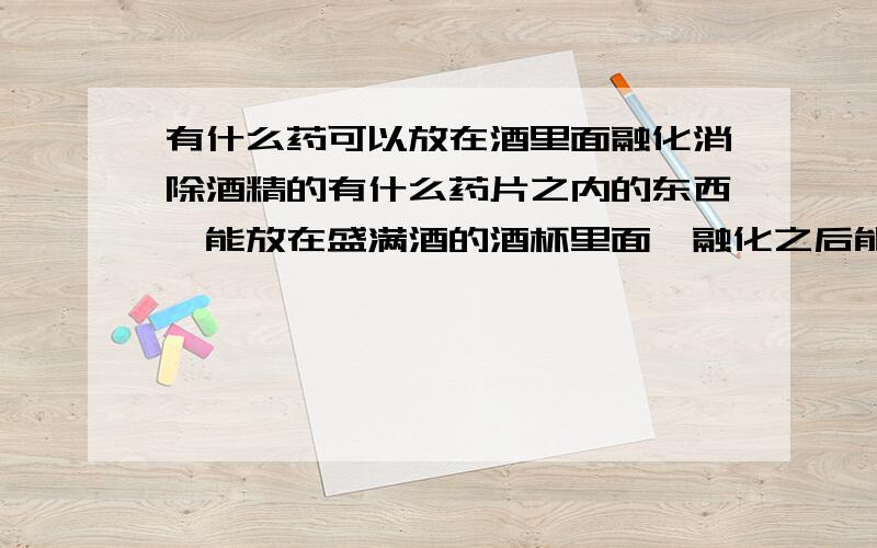 有什么药可以放在酒里面融化消除酒精的有什么药片之内的东西,能放在盛满酒的酒杯里面,融化之后能消除或者减少酒精度数的