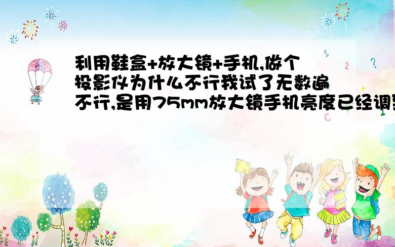 利用鞋盒+放大镜+手机,做个投影仪为什么不行我试了无数遍不行,是用75mm放大镜手机亮度已经调到最大了,各种距离都对焦过,都是只有光晕没有图像,手机后加了个灯也是一样不行,儿子很失望