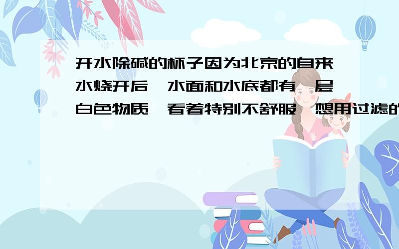 开水除碱的杯子因为北京的自来水烧开后,水面和水底都有一层白色物质,看着特别不舒服,想用过滤的办法除去不知道可以不可以?如果过滤可以除碱的话,用什么滤纸比较好?是不是有一种叫“