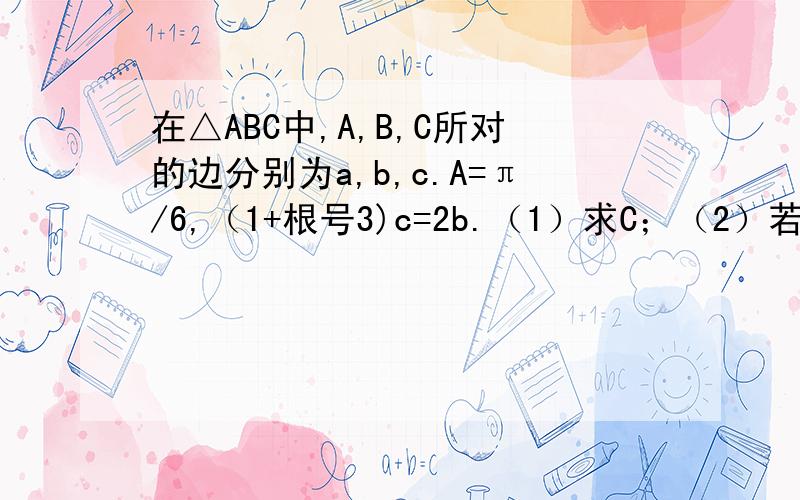 在△ABC中,A,B,C所对的边分别为a,b,c.A=π/6,（1+根号3)c=2b.（1）求C；（2）若向量CB·向量CA=1+根号3,求a,b,c.