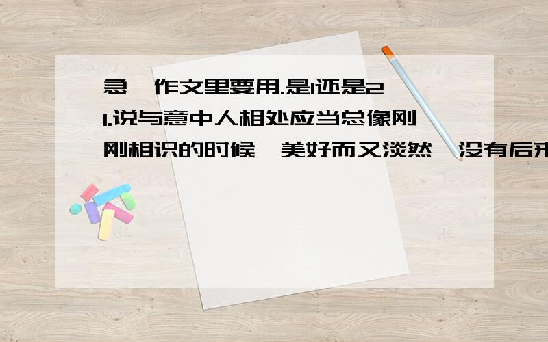 急、作文里要用.是1还是2 1.说与意中人相处应当总像刚刚相识的时候,美好而又淡然,没有后来的怨恨埋怨.一切只停留在最开始的美好2.正如一见钟情,初见时是美好的.那时的众多感受都令人心