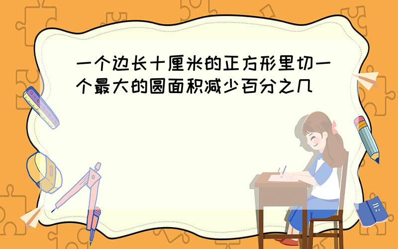 一个边长十厘米的正方形里切一个最大的圆面积减少百分之几