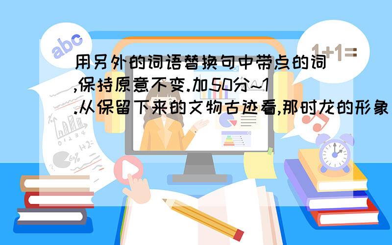 用另外的词语替换句中带点的词,保持原意不变.加50分~1.从保留下来的文物古迹看,那时龙的形象比较简单.（ ）【保留】2.宋代画家董羽认为,龙集九种动物的特征于一身.（ ）【特征】3.有时