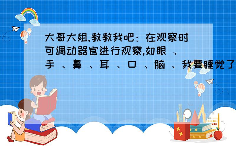 大哥大姐.教教我吧：在观察时可调动器官进行观察,如眼 、手 、鼻 、耳 、口 、脑 、我要睡觉了,困死了.