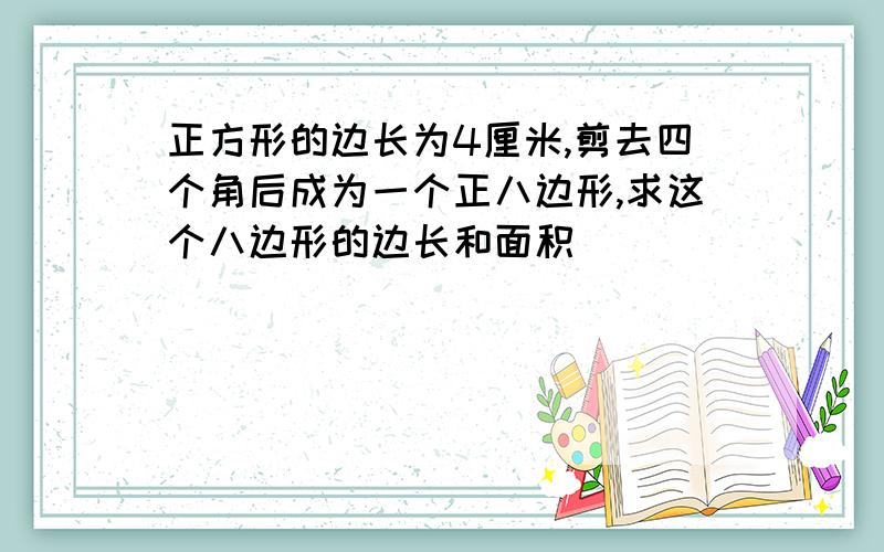 正方形的边长为4厘米,剪去四个角后成为一个正八边形,求这个八边形的边长和面积