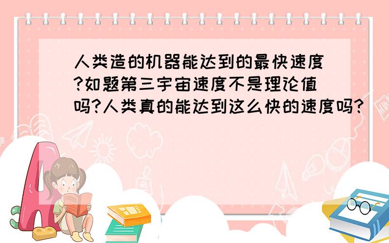 人类造的机器能达到的最快速度?如题第三宇宙速度不是理论值吗?人类真的能达到这么快的速度吗?