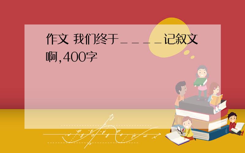 作文 我们终于____记叙文啊,400字