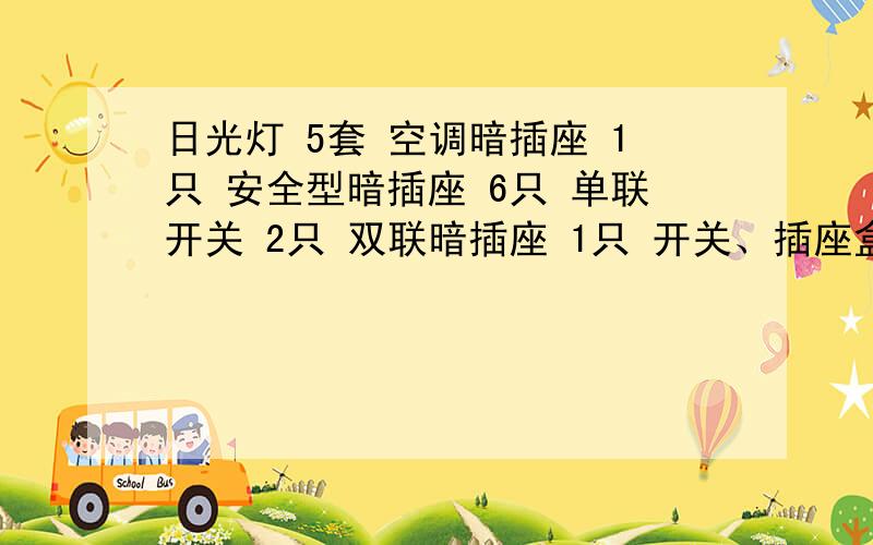 日光灯 5套 空调暗插座 1只 安全型暗插座 6只 单联开关 2只 双联暗插座 1只 开关、插座盒 10只 接线盒几只