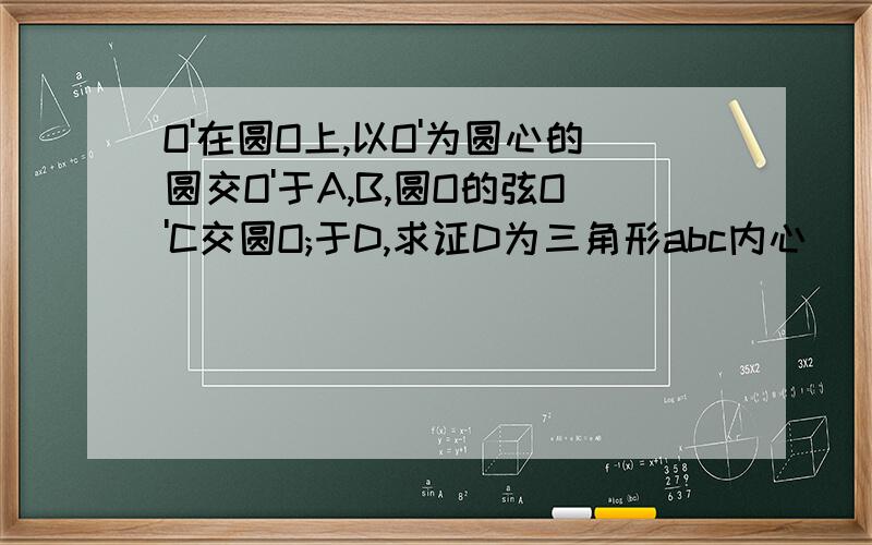 O'在圆O上,以O'为圆心的圆交O'于A,B,圆O的弦O'C交圆O;于D,求证D为三角形abc内心