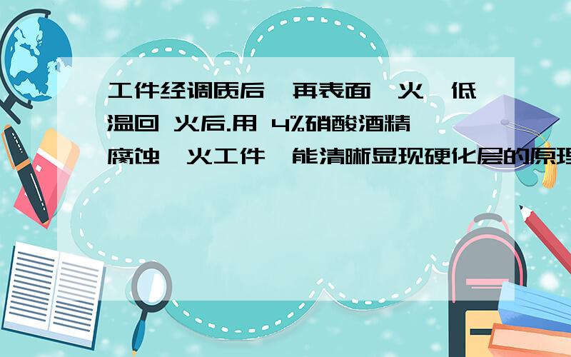 工件经调质后,再表面淬火,低温回 火后.用 4%硝酸酒精腐蚀淬火工件,能清晰显现硬化层的原理?