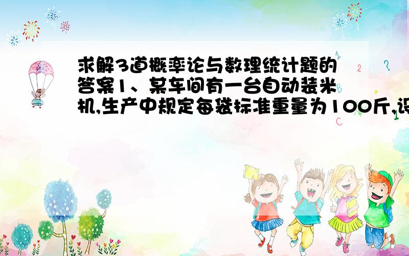 求解3道概率论与数理统计题的答案1、某车间有一台自动装米机,生产中规定每袋标准重量为100斤,设每袋米的重量X~N（u,9）.某天从所包装的米中任意取16袋,测得这16袋的平均袋重为98.6斤,假设