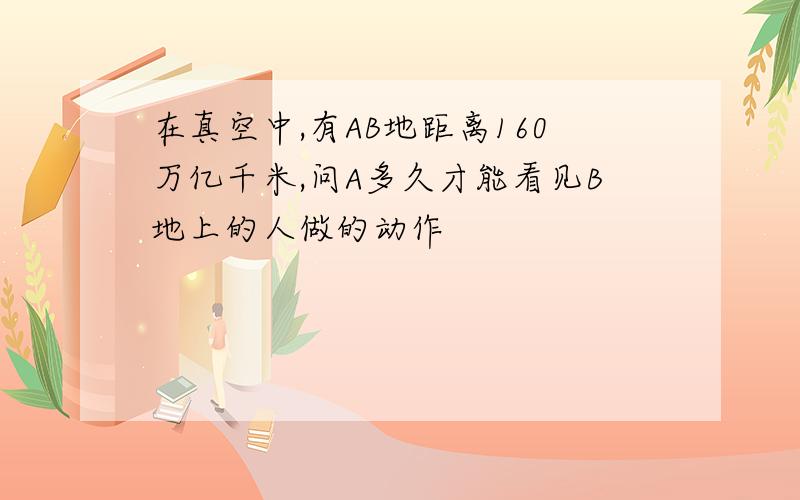 在真空中,有AB地距离160万亿千米,问A多久才能看见B地上的人做的动作