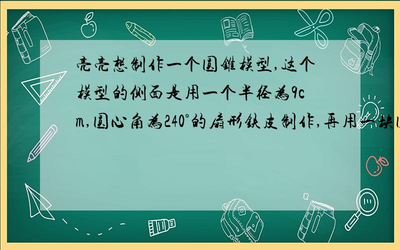 亮亮想制作一个圆锥模型,这个模型的侧面是用一个半径为9cm,圆心角为240°的扇形铁皮制作,再用一块圆形铁皮做底.请你帮他计算这块铁皮的半径为多少cm.