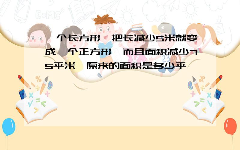 一个长方形,把长减少5米就变成一个正方形,而且面积减少75平米,原来的面积是多少平