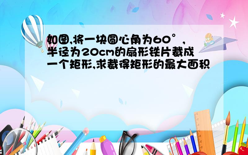 如图,将一块圆心角为60°,半径为20cm的扇形铁片裁成一个矩形,求裁得矩形的最大面积