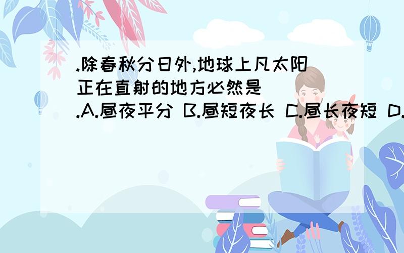 .除春秋分日外,地球上凡太阳正在直射的地方必然是 ( ).A.昼夜平分 B.昼短夜长 C.昼长夜短 D.极昼或极夜