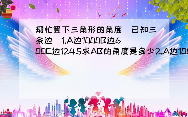 帮忙算下三角形的角度(已知三条边)1.A边1000B边600C边1245求AB的角度是多少2.A边1000B边1000C边1313求AB的角度是多少两个三角形 麻烦了~~都还给老师了-  -```