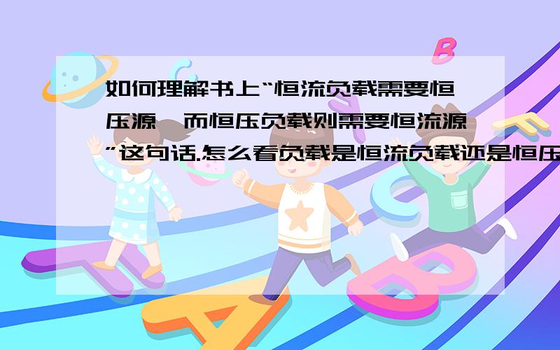 如何理解书上“恒流负载需要恒压源,而恒压负载则需要恒流源”这句话.怎么看负载是恒流负载还是恒压负载