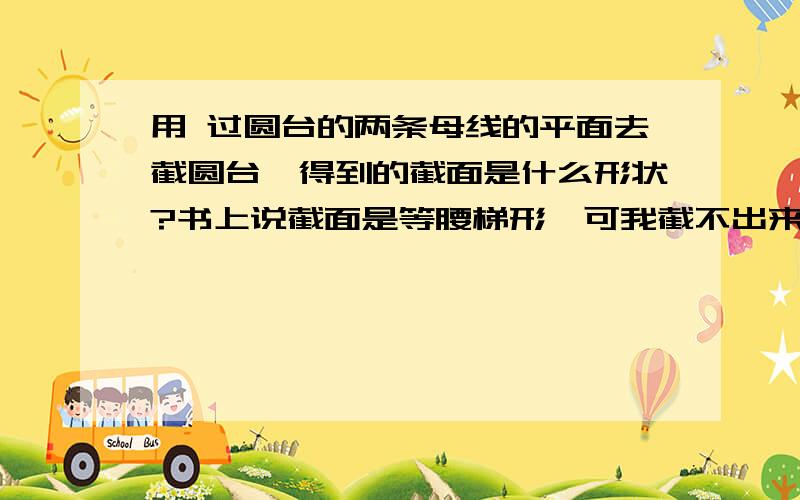 用 过圆台的两条母线的平面去截圆台,得到的截面是什么形状?书上说截面是等腰梯形,可我截不出来啊,