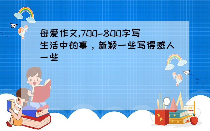 母爱作文,700-800字写生活中的事，新颖一些写得感人一些