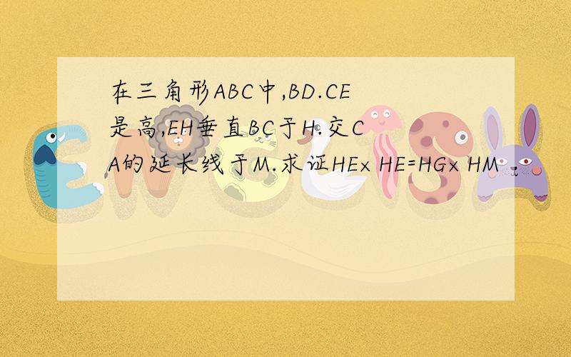 在三角形ABC中,BD.CE是高,EH垂直BC于H.交CA的延长线于M.求证HE×HE=HG×HM