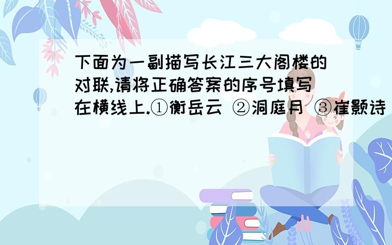 下面为一副描写长江三大阁楼的对联,请将正确答案的序号填写在横线上.①衡岳云 ②洞庭月 ③崔颢诗 ④揽天下风光 ⑤两楼一阁 ⑥波撼气蒸 ⑦范湘记 ⑧巫山雨 ⑨王勃序 ⑩数江南文物 ⑾堪