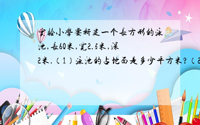 实验小学要新建一个长方形的泳池,长60米,宽2.5米,深2米.（1）泳池的占地面是多少平方米?（2）在泳池的地面和内壁抹一层水泥,抹水泥的面积是多少平方米?