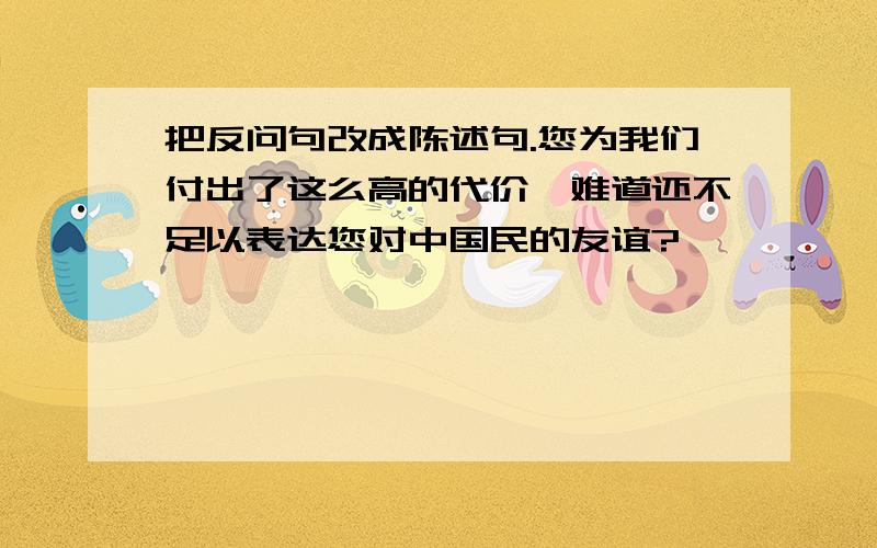 把反问句改成陈述句.您为我们付出了这么高的代价,难道还不足以表达您对中国民的友谊?