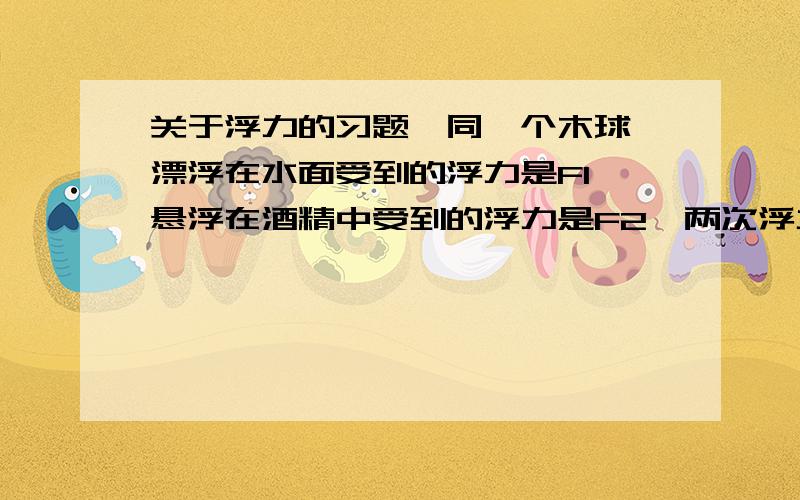 关于浮力的习题,同一个木球,漂浮在水面受到的浮力是F1,悬浮在酒精中受到的浮力是F2,两次浮力相比较A.F1大B.F2大C.F1和F2一样大D.无法判断