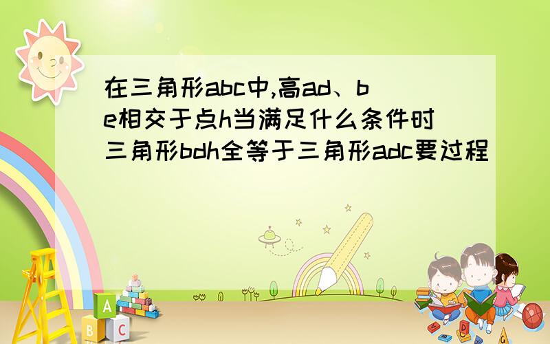 在三角形abc中,高ad、be相交于点h当满足什么条件时三角形bdh全等于三角形adc要过程