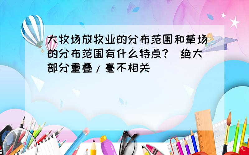 大牧场放牧业的分布范围和草场的分布范围有什么特点?(绝大部分重叠/毫不相关)