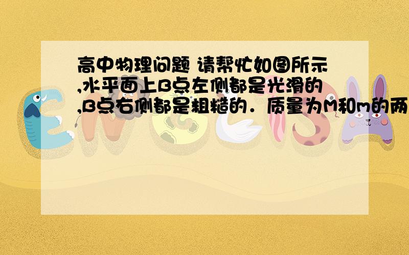 高中物理问题 请帮忙如图所示,水平面上B点左侧都是光滑的,B点右侧都是粗糙的．质量为M和m的两个小物块（可视为质点）,在光滑水平面上相距L以相同的速度向右运动,它们在进入粗糙区域后