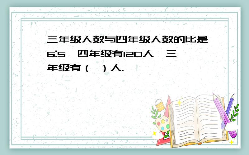 三年级人数与四年级人数的比是6:5,四年级有120人,三年级有（ ）人.